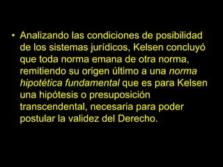 • Analizando las condiciones de posibilidad
de los sistemas jurídicos, Kelsen concluyó
que toda norma emana de otra norma,
remitiendo su origen último a una norma
hipotética fundamental que es para Kelsen
una hipótesis o presuposición
transcendental, necesaria para poder
postular la validez del Derecho.
 