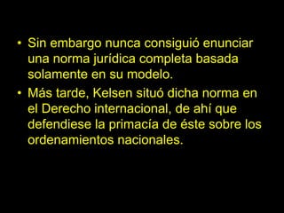• Sin embargo nunca consiguió enunciar
una norma jurídica completa basada
solamente en su modelo.
• Más tarde, Kelsen situó dicha norma en
el Derecho internacional, de ahí que
defendiese la primacía de éste sobre los
ordenamientos nacionales.
 