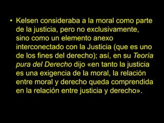 • Kelsen consideraba a la moral como parte
de la justicia, pero no exclusivamente,
sino como un elemento anexo
interconectado con la Justicia (que es uno
de los fines del derecho); así, en su Teoría
pura del Derecho dijo «en tanto la justicia
es una exigencia de la moral, la relación
entre moral y derecho queda comprendida
en la relación entre justicia y derecho».
 