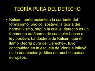 TEORÍA PURA DEL DERECHO
• Kelsen, perteneciente a la corriente del
formalismo jurídico, sostuvo la teoría del
normativismo, según la cual el derecho es un
fenómeno autónomo de cualquier hecho o
ley positiva. La doctrina de Kelsen, que él
llamó «teoría pura del Derecho», tuvo
continuidad en la escuela de Viena e influyó
en la orientación jurídica de muchos países
europeos.
 