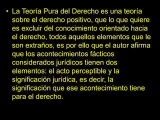 • La Teoría Pura del Derecho es una teoría
sobre el derecho positivo, que lo que quiere
es excluir del conocimiento orientado hacia
el derecho, todos aquellos elementos que le
son extraños, es por ello que el autor afirma
que los acontecimientos fácticos
considerados jurídicos tienen dos
elementos: el acto perceptible y la
significación jurídica, es decir, la
significación que ese acontecimiento tiene
para el derecho.
 
