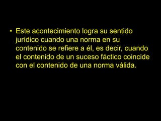 • Este acontecimiento logra su sentido
jurídico cuando una norma en su
contenido se refiere a él, es decir, cuando
el contenido de un suceso fáctico coincide
con el contenido de una norma válida.
 