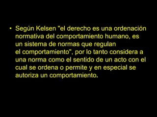 • Según Kelsen "el derecho es una ordenación
normativa del comportamiento humano, es
un sistema de normas que regulan
el comportamiento", por lo tanto considera a
una norma como el sentido de un acto con el
cual se ordena o permite y en especial se
autoriza un comportamiento.
 