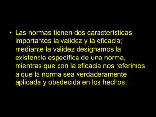 • Las normas tienen dos características
importantes la validez y la eficacia;
mediante la validez designamos la
existencia específica de una norma,
mientras que con la eficacia nos referimos
a que la norma sea verdaderamente
aplicada y obedecida en los hechos.
 