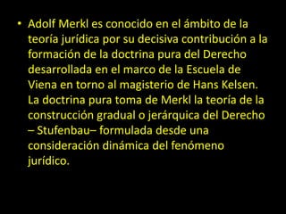 • Adolf Merkl es conocido en el ámbito de la
teoría jurídica por su decisiva contribución a la
formación de la doctrina pura del Derecho
desarrollada en el marco de la Escuela de
Viena en torno al magisterio de Hans Kelsen.
La doctrina pura toma de Merkl la teoría de la
construcción gradual o jerárquica del Derecho
– Stufenbau– formulada desde una
consideración dinámica del fenómeno
jurídico.
 