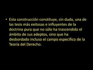 • Esta construcción constituye, sin duda, una de
las tesis más exitosas e influyentes de la
doctrina pura que no sólo ha trascendido el
ámbito de sus adeptos, sino que ha
desbordado incluso el campo específico de la
Teoría del Derecho.
 