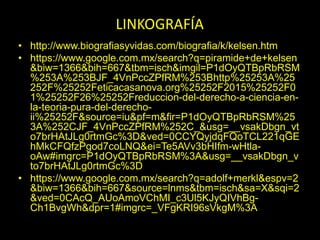 • http://www.biografiasyvidas.com/biografia/k/kelsen.htm
• https://www.google.com.mx/search?q=piramide+de+kelsen
&biw=1366&bih=667&tbm=isch&imgil=P1dOyQTBpRbRSM
%253A%253BJF_4VnPccZPfRM%253Bhttp%25253A%25
252F%25252Feticacasanova.org%25252F2015%25252F0
1%25252F26%25252Freduccion-del-derecho-a-ciencia-en-
la-teoria-pura-del-derecho-
ii%25252F&source=iu&pf=m&fir=P1dOyQTBpRbRSM%25
3A%252CJF_4VnPccZPfRM%252C_&usg=__vsakDbgn_vt
o7brHAtJLg0rtmGc%3D&ved=0CCYQyjdqFQoTCL221qGE
hMkCFQfzPgod7coLNQ&ei=Te5AVv3bHIfm-wHtla-
oAw#imgrc=P1dOyQTBpRbRSM%3A&usg=__vsakDbgn_v
to7brHAtJLg0rtmGc%3D
• https://www.google.com.mx/search?q=adolf+merkl&espv=2
&biw=1366&bih=667&source=lnms&tbm=isch&sa=X&sqi=2
&ved=0CAcQ_AUoAmoVChMI_c3Ul5KJyQIVhBg-
Ch1BvgWh&dpr=1#imgrc=_VFgKRI96sVkgM%3A
LINKOGRAFÍA
 