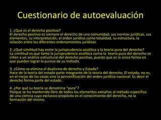 Cuestionario de autoevaluación
1. ¿Qué es el derecho positivo?
El derecho positivo es siempre el derecho de una comunidad; sus normas jurídicas, sus
elementos, su interpretación, el orden jurídico como totalidad, su estructura, la
relación entre los diferentes ordenamientos jurídicos.
2. ¿Qué similitud hay entre la jurisprudencia analítica y la teoría pura del derecho?
La similitud es que tanto la jurisprudencia analítica como la teoría pura del derecho se
ciñen a un análisis estructural del derecho positivo, puesto que es la única forma en
que pueden lograr la pureza de su método.
3. ¿Cómo se elimina el dualismo de derecho y Estado?
Hace de la teoría del estado parte integrante de la teoría del derecho. El estado, no es,
en el mejor de los casos sino la personificación del orden jurídico nacional. Es decir el
derecho forma parte del estado.
4. ¿Por qué su teoría se denomina “pura”?
Porque se ha mantenido libre de todos los elementos extraños al método especifico
de una ciencia cuyo exclusivo propósito es el conocimiento del derecho, no la
formación del mismo.
•
 