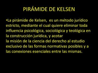 PIRÁMIDE DE KELSEN
•La pirámide de Kelsen, es un método jurídico
estricto, mediante el cual quiere eliminar toda
influencia psicológica, sociológica y teológica en
la construcción jurídica, y acotar
la misión de la ciencia del derecho al estudio
exclusivo de las formas normativas posibles y a
las conexiones esenciales entre las mismas.
 