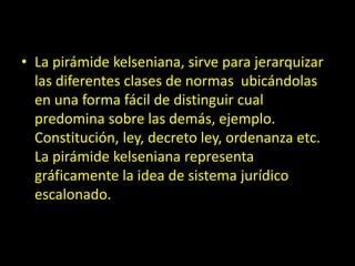 • La pirámide kelseniana, sirve para jerarquizar
las diferentes clases de normas ubicándolas
en una forma fácil de distinguir cual
predomina sobre las demás, ejemplo.
Constitución, ley, decreto ley, ordenanza etc.
La pirámide kelseniana representa
gráficamente la idea de sistema jurídico
escalonado.
 