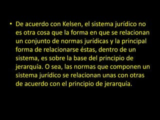 • De acuerdo con Kelsen, el sistema jurídico no
es otra cosa que la forma en que se relacionan
un conjunto de normas jurídicas y la principal
forma de relacionarse éstas, dentro de un
sistema, es sobre la base del principio de
jerarquía. O sea, las normas que componen un
sistema jurídico se relacionan unas con otras
de acuerdo con el principio de jerarquía.
 