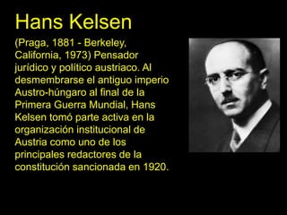 Hans Kelsen
(Praga, 1881 - Berkeley,
California, 1973) Pensador
jurídico y político austriaco. Al
desmembrarse el antiguo imperio
Austro-húngaro al final de la
Primera Guerra Mundial, Hans
Kelsen tomó parte activa en la
organización institucional de
Austria como uno de los
principales redactores de la
constitución sancionada en 1920.
 