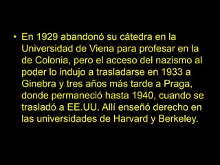 • En 1929 abandonó su cátedra en la
Universidad de Viena para profesar en la
de Colonia, pero el acceso del nazismo al
poder lo indujo a trasladarse en 1933 a
Ginebra y tres años más tarde a Praga,
donde permaneció hasta 1940, cuando se
trasladó a EE.UU. Allí enseñó derecho en
las universidades de Harvard y Berkeley.
 