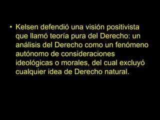 • Kelsen defendió una visión positivista
que llamó teoría pura del Derecho: un
análisis del Derecho como un fenómeno
autónomo de consideraciones
ideológicas o morales, del cual excluyó
cualquier idea de Derecho natural.
 