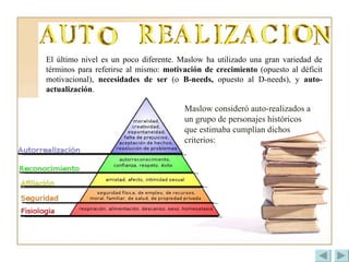 Maslow consideró auto-realizados a un grupo de personajes históricos que estimaba cumplían dichos criterios: El último nivel es un poco diferente. Maslow ha utilizado una gran variedad de términos para referirse al mismo:  motivación de crecimiento  (opuesto al déficit motivacional),  necesidades de ser  (o  B-needs,  opuesto al D-needs), y  auto-actualización .  