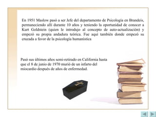 En 1951 Maslow pasó a ser Jefe del departamento de Psicología en Brandeis, permaneciendo allí durante 10 años y teniendo la oportunidad de conocer a Kurt Goldstein (quien le introdujo al concepto de auto-actualización) y empezó su propia andadura teórica. Fue aquí también donde empezó su cruzada a favor de la psicología humanística   Pasó sus últimos años semi-retirado en California hasta que el 8 de junio de 1970 murió de un infarto del miocardio después de años de enfermedad.  