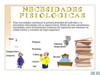 Estas necesidades constituyen la primera prioridad del individuo y se encuentran relacionadas con su supervivencia. Dentro de estas encontramos, necesidades como la homeóstasis (esfuerzo del organismo por mantener un estado normal y constante de riego sanguíneo)   Agua. Temperatura  corporal. Dormir  Eliminar desperdicios Oxigeno. Proteínas. Azúcar. Sal. Calcio. 