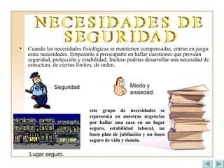 Cuando las necesidades fisiológicas se mantienen compensadas, entran en juego estas necesidades. Empezarás a preocuparte en hallar cuestiones que provean seguridad, protección y estabilidad. Incluso podrías desarrollar una necesidad de estructura, de ciertos límites, de orden.   este grupo de necesidades se representa en nuestras urgencias por hallar una casa en un lugar seguro, estabilidad laboral, un buen plan de jubilación y un buen seguro de vida y demás.  Lugar seguro. Seguridad Miedo y ansiedad. 