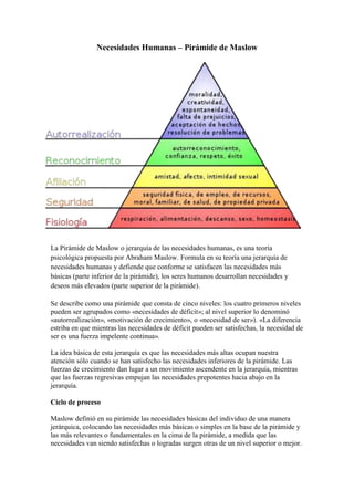 -108585421005Necesidades Humanas – Pirámide de Maslow<br />La Pirámide de Maslow o jerarquía de las necesidades humanas, es una teoría psicológica propuesta por Abraham Maslow. Formula en su teoría una jerarquía de necesidades humanas y defiende que conforme se satisfacen las necesidades más básicas (parte inferior de la pirámide), los seres humanos desarrollan necesidades y deseos más elevados (parte superior de la pirámide).<br />Se describe como una pirámide que consta de cinco niveles: los cuatro primeros niveles pueden ser agrupados como «necesidades de déficit»; al nivel superior lo denominó «autorrealización», «motivación de crecimiento», o «necesidad de ser»). «La diferencia estriba en que mientras las necesidades de déficit pueden ser satisfechas, la necesidad de ser es una fuerza impelente continua».<br />La idea básica de esta jerarquía es que las necesidades más altas ocupan nuestra atención sólo cuando se han satisfecho las necesidades inferiores de la pirámide. Las fuerzas de crecimiento dan lugar a un movimiento ascendente en la jerarquía, mientras que las fuerzas regresivas empujan las necesidades prepotentes hacia abajo en la jerarquía. <br />Ciclo de proceso<br />Maslow definió en su pirámide las necesidades básicas del individuo de una manera jerárquica, colocando las necesidades más básicas o simples en la base de la pirámide y las más relevantes o fundamentales en la cima de la pirámide, a medida que las necesidades van siendo satisfechas o logradas surgen otras de un nivel superior o mejor. En la última fase se encuentra con la «autorrealización» que no es más que un nivel de plena felicidad o armonía.<br />Características generales de la teoría de Maslow<br />Sólo las necesidades no satisfechas influyen en el comportamiento de las personas, pues la necesidad satisfecha no genera comportamiento alguno.<br />Las necesidades fisiológicas nacen con la persona, el resto de las necesidades surgen con el transcurso del tiempo.<br />A medida que la persona logra controlar sus necesidades básicas aparecen gradualmente necesidades de orden superior; no todos los individuos sienten necesidades de autorrealización, debido a que es una conquista individual.<br />Las necesidades más elevadas no surgen en la medida en que las más bajas van siendo satisfechas. Pueden ser concomitantes pero las básicas predominarán sobre las superiores.<br />Las necesidades básicas requieren para su satisfacción un ciclo motivador relativamente corto, en contraposición, las necesidades superiores requieren de un ciclo más largo.<br />Según la pirámide de Maslow dispondríamos de:<br />Necesidades básicas<br />Son necesidades fisiológicas básicas para mantener una buena salud. Dentro de estas, las más evidentes son:<br />Necesidad de respirar, beber agua, y alimentarse.<br />Necesidad de mantener el equilibrio del pH y la temperatura corporal.<br />Necesidad de dormir, descansar y eliminar los desechos.<br />Necesidad de evitar el dolor y tener relaciones sexuales.<br />Necesidades de seguridad y protección<br />Estas surgen cuando las necesidades fisiológicas se mantienen compensadas. Son las necesidades de sentirse seguro y protegido, incluso desarrollar ciertos límites en cuanto al orden. Dentro de ellas se encuentran:<br />Seguridad física y de salud.<br />Seguridad de empleo, de ingresos y recursos.<br />Seguridad moral, familiar y de propiedad privada.<br />Necesidades de afiliación y afecto<br />Están relacionadas con el desarrollo afectivo del individuo, son las necesidades de:<br />Asociación<br />Participación<br />Aceptación<br />Se satisfacen mediante las funciones de servicios y prestaciones que incluyen actividades deportivas, culturales y recreativas. El ser humano por naturaleza siente la necesidad de relacionarse, ser parte de una comunidad, de agruparse en familias, con amistades o en organizaciones sociales. Entre estas se encuentran: la amistad, el compañerismo, el afecto y el amor. Estas se forman a partir del esquema social.<br />Necesidades de estima<br />Maslow describió dos tipos de necesidades de estima, una alta y otra baja.<br />La estima alta concierne a la necesidad del respeto a uno mismo, e incluye sentimientos tales como confianza, competencia, maestría, logros, independencia y libertad.<br />La estima baja concierne al respeto de las demás personas: la necesidad de atención, aprecio, reconocimiento, reputación, estatus, dignidad, fama, gloria, e incluso dominio.<br />La merma de estas necesidades se refleja en una baja autoestima y el complejo de inferioridad.<br />Autorrealización o autoactualización<br />Este último nivel es algo diferente y Maslow utilizó varios términos para denominarlo: «motivación de crecimiento», «necesidad de ser» y «autorrealización».<br />Son las necesidades más elevadas, se hallan en la cima de la jerarquía, y a través de su satisfacción, se encuentra un sentido a la vida mediante el desarrollo potencial de una actividad. Se llega a ésta cuando todos los niveles anteriores han sido alcanzados y completados, al menos, hasta cierto punto.<br />