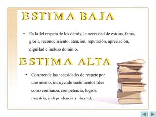 • Es la del respeto de los demás, la necesidad de estatus, fama,
gloria, reconocimiento, atención, reputación, apreciación,
dignidad e incluso dominio.
• Comprende las necesidades de respeto por
uno mismo, incluyendo sentimientos tales
como confianza, competencia, logros,
maestría, independencia y libertad.
 