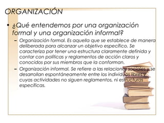 ORGANIZACIÓN
• ¿Qué entendemos por una organización
formal y una organización informal?
– Organización formal. Es aquella que se establece de manera
deliberada para alcanzar un objetivo específico. Se
caracteriza por tener una estructura claramente definida y
contar con políticas y reglamentos de acción claros y
conocidos por sus miembros que la conforman.
– Organización informal. Se refiere a las relaciones sociales y se
desarrollan espontáneamente entre los individuos libres y
cuyas actividades no siguen reglamentos, ni estructuras
específicas.
 