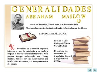 nació en Brooklyn, Nueva York el 1 de abril de 1908
Abraham fue un niño bastante solitario, refugiándose en los libros.
ESTUDIOS REALIZADOS.
leyes en el City
College de Nueva
York (CCNY)
Después de tres
semestres, se
transfirió a Cornell
y luego volvió a
CCNY.
niversidad de Wisconsin empezó a
interesarse por la psicología y su trabajo
empezó a mejorar considerablemente. Aquí
pasaba tiempo trabajando con Harry
Harlow, famoso por sus experimentos con
bebés resus de mono y el comportamiento
del apego.
 