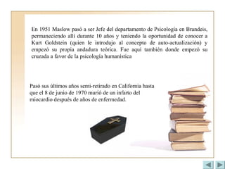En 1951 Maslow pasó a ser Jefe del departamento de Psicología en Brandeis,
permaneciendo allí durante 10 años y teniendo la oportunidad de conocer a
Kurt Goldstein (quien le introdujo al concepto de auto-actualización) y
empezó su propia andadura teórica. Fue aquí también donde empezó su
cruzada a favor de la psicología humanística
Pasó sus últimos años semi-retirado en California hasta
que el 8 de junio de 1970 murió de un infarto del
miocardio después de años de enfermedad.
 