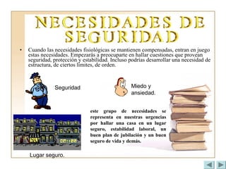 • Cuando las necesidades fisiológicas se mantienen compensadas, entran en juego
estas necesidades. Empezarás a preocuparte en hallar cuestiones que provean
seguridad, protección y estabilidad. Incluso podrías desarrollar una necesidad de
estructura, de ciertos límites, de orden.
este grupo de necesidades se
representa en nuestras urgencias
por hallar una casa en un lugar
seguro, estabilidad laboral, un
buen plan de jubilación y un buen
seguro de vida y demás.
Lugar seguro.
Seguridad Miedo y
ansiedad.
 