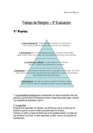 Manuel Gil Blanco
Trabajo de Religión – 3º Evaluación
1º Parte:
1. Las necesidades fisiológicas se corresponden con algunos ejemplos como las
personas, que tenemos la necesidad de comer y beber para poder seguir viviendo,
o la necesidad de descansar y dormir.
2. La seguridad:
No gozaría de seguridad, por ejemplo, una familia que vive en un país que ha
entrado en guerra, ya que no sabe que puede pasar en el futuro.
Tampoco un padre o madre de familia que se ha quedado parado y no sabe con
qué alimentar a sus hijos: no tiene seguridad, es decir, vive en una situación de
incertidumbre.
 