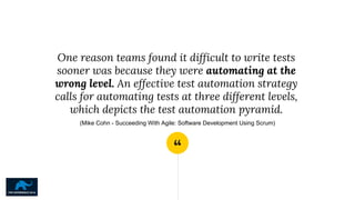 “
One reason teams found it difficult to write tests
sooner was because they were automating at the
wrong level. An effective test automation strategy
calls for automating tests at three different levels,
which depicts the test automation pyramid.
(Mike Cohn - Succeeding With Agile: Software Development Using Scrum)
 