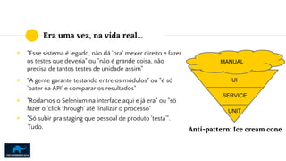 Era uma vez, na vida real...
◉ "Esse sistema é legado, não dá 'pra' mexer direito e fazer
os testes que deveria" ou "não é grande coisa, não
precisa de tantos testes de unidade assim"
Anti-pattern: Ice cream cone
◉ "A gente garante testando entre os módulos" ou "é só
'bater na API' e comparar os resultados"
◉ "Rodamos o Selenium na interface aqui e já era" ou "só
fazer o 'click through' até finalizar o processo"
◉ "Só subir pra staging que pessoal de produto 'testa'".
Tudo.
MANUAL
UNIT
SERVICE
UI
 