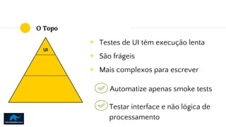 O Topo
◉ Testes de UI têm execução lenta
◉ São frágeis
◉ Mais complexos para escrever
UI
Automatize apenas smoke tests
Testar interface e não lógica de
processamento
 