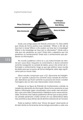 172 
Capital Intelectual 
Existe uma antiga poesia do filósofo americano T.S. Eliot (1934) 
que retrata de forma poética essa realidade: "Where is the life we 
have lost in living? Where is the wisdom we have lost in knowledge? 
Where is the knowledge we have lost in information?" (Onde está a 
vida que nós perdemos ao viver? Onde está a sabedoria que nós 
perdemos no conhecimento? Onde está o conhecimento que per-demos 
na informação?). 
No mundo acadêmico critica-se o uso indiscriminado da inter-net 
por causa disso. Enquanto os universitários e alunos estiverem 
somente navegando na camada de dados, pouco irão extrair de in-formação 
e conhecimento. Exige-se que seja seletivo nesse mundo 
de dados para que se possa, de forma inteligente, obter algo signifi-cativo 
para as nossas vidas. 
Vários estudos comprovam que o Q.I. (Quociente da Inteligên-cia) 
"cai" quando a pessoa fica somente nessa camada de informa-ção. 
Aplicativos que ficam somente no processo de enviar e receber 
mensagens são uns dos mais relacionados nesses estudos. 
Destaca-se na figura da Pirâmide do Conhecimento a divisão na 
metade dos elementos da informação. Dessa forma caracteriza-se que 
Dados e Informação sejam conceituados como sendo mais estrutura-dos, 
e por outro lado Conhecimento e Sabedoria como menos estrutu-rados. 
Se formos mais radicais poderemos afirmar que as duas primei-ras 
camadas pertencem a todos animais em sua sobrevivência diária, 
mas somente as duas últimas são de domínio exclusivo do ser humano. 
Pode-se explicar melhor esse "divisor de águas" observando-se 
do lado direito as ferramentas de tecnologia associados a cada uma 
 