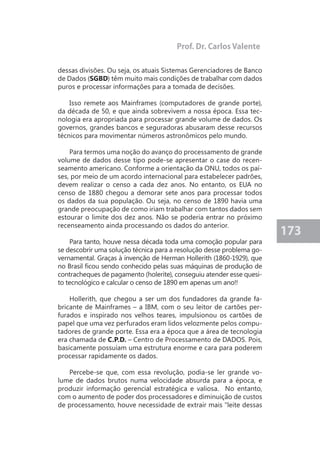 173 
dessas divisões. Ou seja, os atuais Sistemas Gerenciadores de Banco 
de Dados (SGBD) têm muito mais condições de trabalhar com dados 
puros e processar informações para a tomada de decisões. 
Isso remete aos Mainframes (computadores de grande porte), 
da década de 50, e que ainda sobrevivem a nossa época. Essa tec-nologia 
era apropriada para processar grande volume de dados. Os 
governos, grandes bancos e seguradoras abusaram desse recursos 
técnicos para movimentar números astronômicos pelo mundo. 
Para termos uma noção do avanço do processamento de grande 
volume de dados desse tipo pode-se apresentar o case do recen-seamento 
americano. Conforme a orientação da ONU, todos os paí-ses, 
por meio de um acordo internacional para estabelecer padrões, 
devem realizar o censo a cada dez anos. No entanto, os EUA no 
censo de 1880 chegou a demorar sete anos para processar todos 
os dados da sua população. Ou seja, no censo de 1890 havia uma 
grande preocupação de como iriam trabalhar com tantos dados sem 
estourar o limite dos dez anos. Não se poderia entrar no próximo 
recenseamento ainda processando os dados do anterior. 
Para tanto, houve nessa década toda uma comoção popular para 
se descobrir uma solução técnica para a resolução desse problema go-vernamental. 
Graças à invenção de Herman Hollerith (1860-1929), que 
no Brasil ficou sendo conhecido pelas suas máquinas de produção de 
contracheques de pagamento (holerite), conseguiu atender esse quesi-to 
tecnológico e calcular o censo de 1890 em apenas um ano!! 
Hollerith, que chegou a ser um dos fundadores da grande fa-bricante 
de Mainframes – a IBM, com o seu leitor de cartões per-furados 
e inspirado nos velhos teares, impulsionou os cartões de 
papel que uma vez perfurados eram lidos velozmente pelos compu-tadores 
de grande porte. Essa era a época que a área de tecnologia 
era chamada de C.P.D. – Centro de Processamento de DADOS. Pois, 
basicamente possuíam uma estrutura enorme e cara para poderem 
processar rapidamente os dados. 
Percebe-se que, com essa revolução, podia-se ler grande vo-lume 
de dados brutos numa velocidade absurda para a época, e 
produzir informação gerencial estratégica e valiosa. No entanto, 
com o aumento de poder dos processadores e diminuição de custos 
de processamento, houve necessidade de extrair mais "leite dessas 
Prof. Dr. Carlos Valente 
 