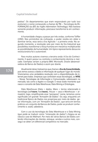 174 
Capital Intelectual 
pedras". Os departamentos que eram responsáveis por tudo isso 
evoluiram o nome começando a chamar de T.I. – Tecnologia da IN-FORMAÇÃO 
(ou I.T. do inglês Information Technology). Não bastava 
somente produzir informação, precisava transformá-la em conheci-mento. 
A humanidade chegou a passar por três ondas, conforme Toffler 
(1992). Nos primórdios da civilização, o poder residia em obter e 
dominar terras, essa seria a Era Agrícola – a primeira onda. No se-gundo 
momento, a revolução veio por meio da Era Industrial que 
possibilitou transformar a força humana em mecânica multiplicando 
as possibilidades da humanidade. Um típico representante dessa era 
revolucionária foi o automóvel. 
Para muitos autores vivemos a terceira onda: A Era do Conheci-mento. 
E quem possui ou controla o conhecimento domina o mer-cado. 
Exemplos seriam a própria IBM, Microsoft, Oracle (desenvol-vedora 
de Banco de Dados) e assim por diante. 
Atualmente talvez tivéssemos que chamar a Era da Conectividade, 
pois temos acesso a dados e informação de qualquer lugar do mundo. 
Vivenciamos uma verdadeira revolução com a disponibilização da in-ternet 
para todos. Empresas que controlam essas tecnologias, as NTIC 
– Novas Tecnologias de Informação e Comunicação, sobressaem no 
mercado, tais como a Apple e o Google. É nesse exato momento que 
nasce o conceito de Data Warehouse, Data Mining e Ontologias. 
Data Warehouse (Data = dados, Ware = termo relacionado à 
tecnologia [software, hardware], House = casa e Warehouse = ar-mazém), 
logo, simplificando esse "pomposo" nome, teríamos como 
significado um grande "Armazém de Dados". Ou seja, enquanto um 
tradicional Banco de Dados nos propiciava por meio de dados ge-rar 
informação, com um "Armazém de Dados", que seria em termos 
práticos um conjunto de Bancos de Dados, pode-se produzir conhe-cimento 
e, oxalá, sabedoria. 
Com o uso da tecnologia do Data Warehouse e o Data Mining 
(que pode-se traduzir como "mineração de dados") chegou-se ao 
clássico case do Walmart. Por meio de vários Bancos de Dados con-tendo 
informações de clientes, estoque, vendas e outros mais, con-segui- 
se obter um diferencial competitivo no mercado. 
 