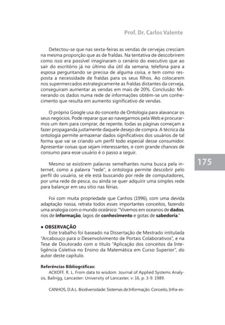175 
Detectou-se que nas sexta-feiras as vendas de cervejas cresciam 
na mesma proporção que as de fraldas. Na tentativa de descobrirem 
como isso era possível imaginaram o cenário do executivo que ao 
sair do escritório já no último dia útil da semana, telefona para a 
esposa perguntando se precisa de alguma coisa, e tem como res-posta 
a necessidade de fraldas para os seus filhos. Ao colocarem 
nos supermercados estrategicamente as fraldas distantes da cerveja, 
conseguiram aumentar as vendas em mais de 20%. Conclusão: Mi-nerando 
os dados numa rede de informações obtém-se um conhe-cimento 
que resulta em aumento significativo de vendas. 
O próprio Google usa do conceito de Ontologia para alavancar os 
seus negócios. Pode reparar que ao navegarmos pela Web e procurar-mos 
um item para comprar, de repente, todas as páginas começam a 
fazer propaganda justamente daquele desejo de compra. A técnica da 
ontologia permite armazenar dados significativos dos usuários de tal 
forma que vai se criando um perfil todo especial desse consumidor. 
Apresentar coisas que sejam interessantes, e com grande chances de 
consumo para esse usuário é o passo a seguir. 
Mesmo se existirem palavras semelhantes numa busca pela in-ternet, 
como a palavra "rede", a ontologia permite descobrir pelo 
perfil do usuário, se ele está buscando por rede de computadores, 
por uma rede de pesca, ou ainda se quer adquirir uma simples rede 
para balançar em seu sítio nas férias. 
Foi com muita propriedade que Canhos (1996), com uma devida 
adaptação nossa, retrata todos esses importantes conceitos, fazendo 
uma analogia com o mundo oceânico: "Vivemos em oceanos de dados, 
rios de informação, lagos de conhecimento e gotas de sabedoria.” 
● OBSERVAÇÃO 
Este trabalho foi baseado na Dissertação de Mestrado intitulada 
"Arcabouço para o Desenvolvimento de Portais Colaborativos", e na 
Tese de Doutorado com o título "Aplicação dos conceitos da Inte-ligência 
Coletiva no Ensino da Matemática em Curso Superior", do 
autor deste capítulo. 
Referências Bibliográficas: 
ACKOFF, R. L. From data to wisdom. Journal of Applied Systems Analy-sis, 
Bailrigg, Lancaster: University of Lancaster, v. 16, p. 3-9. 1989. 
CANHOS, D.A.L. Biodiversidade: Sistemas de Informação. Conceito, Infra-es- 
Prof. Dr. Carlos Valente 
 