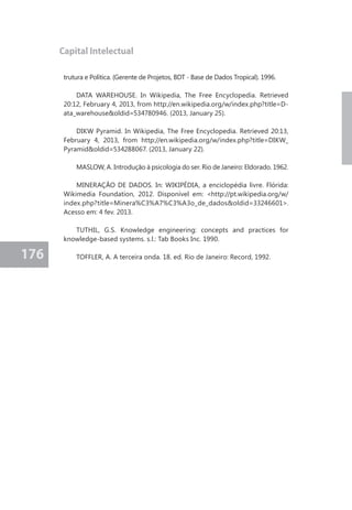 176 
Capital Intelectual 
trutura e Política. (Gerente de Projetos, BDT - Base de Dados Tropical). 1996. 
DATA WAREHOUSE. In Wikipedia, The Free Encyclopedia. Retrieved 
20:12, February 4, 2013, from http://en.wikipedia.org/w/index.php?title=D-ata_ 
warehouse&oldid=534780946. (2013, January 25). 
DIKW Pyramid. In Wikipedia, The Free Encyclopedia. Retrieved 20:13, 
February 4, 2013, from http://en.wikipedia.org/w/index.php?title=DIKW_ 
Pyramid&oldid=534288067. (2013, January 22). 
MASLOW, A. Introdução à psicologia do ser. Rio de Janeiro: Eldorado. 1962. 
MINERAÇÃO DE DADOS. In: WIKIPÉDIA, a enciclopédia livre. Flórida: 
Wikimedia Foundation, 2012. Disponível em: <http://pt.wikipedia.org/w/ 
index.php?title=Minera%C3%A7%C3%A3o_de_dados&oldid=33246601>. 
Acesso em: 4 fev. 2013. 
TUTHIL, G.S. Knowledge engineering: concepts and practices for 
knowledge-based systems. s.l.: Tab Books Inc. 1990. 
TOFFLER, A. A terceira onda. 18. ed. Rio de Janeiro: Record, 1992. 

