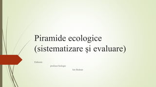Piramide ecologice
(sistematizare şi evaluare)
Elaborat:
profesor biologie
Ion Bodean
 