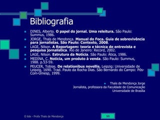 O lide - Profa Thaïs de Mendonça 11
Bibliografia
 DINES, Alberto. O papel do jornal. Uma releitura. São Paulo:
Summus, 1986.
 JORGE, Thaïs de Mendonça. Manual do Foca. Guia de sobrevivência
para jornalistas. São Paulo: Contexto, 2008.
 LAGE, Nilson. A Reportagem: teoria e técnica de entrevista e
pesquisa jornalística. Rio de Janeiro: Record, 2002.
 LAGE, Nilson. Estrutura da Notícia. São Paulo: Ática, 1986.
 MEDINA, C. Notícia, um produto à venda. São Paulo: Summus,
1988. p.53-59.
 PEUCER, Tobias. De relationibus novellis. Leipzig: Universidade de
Leipzig, 1690. Trad. Paulo da Rocha Dias. São Bernardo do Campo: Pós-
Com-Umesp, 1999.
 Thaïs de Mendonça Jorge
Jornalista, professora da Faculdade de Comunicação
Universidade de Brasília
 