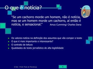 O lide - Profa Thaïs de Mendonça 5
O que é notícia?
“Se um cachorro morde um homem, não é notícia,
mas se um homem morde um cachorro, aí então é
notícia, e sensacional.” Amus Cumming/ Charles Dana
Os valores-notícia na definição dos assuntos que vão compor o texto
O que é mais importante e interessante?
O contrato de leitura
Qualidades do texto jornalístico de alta legibilidade
 