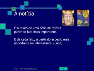 O lide - Profa Thaïs de Mendonça 6
A notícia
É o relato de uma série de fatos a
partir do fato mais importante.
E de cada fato, a partir do aspecto mais
importante ou interessante. (Lage)
 