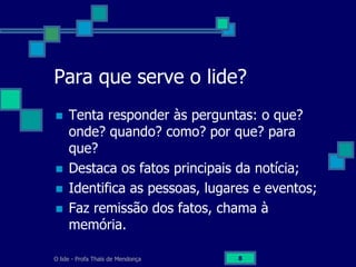 O lide - Profa Thaïs de Mendonça 8
Para que serve o lide?
 Tenta responder às perguntas: o que?
onde? quando? como? por que? para
que?
 Destaca os fatos principais da notícia;
 Identifica as pessoas, lugares e eventos;
 Faz remissão dos fatos, chama à
memória.
 