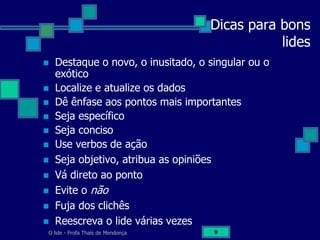 O lide - Profa Thaïs de Mendonça 9
Dicas para bons
lides
 Destaque o novo, o inusitado, o singular ou o
exótico
 Localize e atualize os dados
 Dê ênfase aos pontos mais importantes
 Seja específico
 Seja conciso
 Use verbos de ação
 Seja objetivo, atribua as opiniões
 Vá direto ao ponto
 Evite o não
 Fuja dos clichês
 Reescreva o lide várias vezes
 