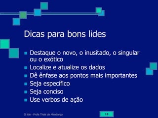 O lide - Profa Thaïs de Mendonça 13
Dicas para bons lides
n  Destaque o novo, o inusitado, o singular
ou o exótico
n  Localize e atualize os dados
n  Dê ênfase aos pontos mais importantes
n  Seja específico
n  Seja conciso
n  Use verbos de ação
 