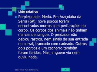 O lide - Profa Thaïs de Mendonça 16
n  Lide criativo
n  Perplexidade. Medo. Em Araçoiaba da
Serra (SP), nove porcos foram
encontrados mortos com perfurações no
corpo. Os corpos dos animais não tinham
marcas de sangue. O predador não
deixou rastros, nem sinais de sua entrada
no curral, trancado com cadeado. Outros
dois porcos e um cachorro também
foram feridos. Mas ninguém viu nem
ouviu nada.
 