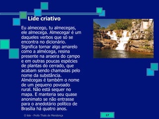O lide - Profa Thaïs de Mendonça 17
Lide criativo
Eu almecego, tu almecegas,
ele almecega. Almecegar é um
daqueles verbos que só se
encontra no dicionário.
Significa tornar algo amarelo
como a almécega, resina
presente na aroeira do campo
e em outras poucas espécies
de plantas do cerrado, que
acabam sendo chamadas pelo
nome da substância.
Almécegas é também o nome
de um pequeno povoado
rural. Não está sequer no
mapa. E manteria seu quase
anonimato se não entrasse
para o anedotário político de
Brasília há quatro anos.
 