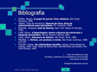 O lide - Profa Thaïs de Mendonça 18
Bibliografia
n  DINES, Alberto. O papel do jornal. Uma releitura. São Paulo:
Summus, 1986.
n  JORGE, Thaïs de Mendonça. Manual do Foca. Guia de
sobvrevivência para jornalistas. SP: Contexto, 2008.
n  KIPLING, Rudyard. Just So Stories. New York: Books of Wonder,
1996.
n  LAGE, Nilson. A Reportagem: teoria e técnica de entrevista e
pesquisa jornalística. Rio de Janeiro: Record, 2002.
n  LAGE, Nilson. Estrutura da Notícia. São Paulo: Ática, 1986.
n  MEDINA, C. Notícia, um produto à venda. São Paulo: Summus, 1988.
p.53-59.
n  PEUCER, Tobias. De relationibus novellis. Leipzig: Universidade de
Leipzig, 1690. Trad. Paulo da Rocha Dias. São Bernardo do Campo: Pós-
Com-Umesp, 1999.
n  Thaïs de Mendonça Jorge
Jornalista, professora da Faculdade de Comunicação
Univesidde de Brasília
thaisdemend@yahoo.com.br
 
