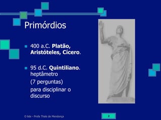 O lide - Profa Thaïs de Mendonça 2
Primórdios
n  400 a.C. Platão,
Aristóteles, Cícero.
n  95 d.C. Quintiliano.
heptâmetro
(7 perguntas)
para disciplinar o
discurso
 