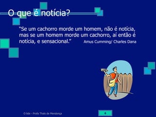 O lide - Profa Thaïs de Mendonça 6
O que é notícia?
“Se um cachorro morde um homem, não é notícia,
mas se um homem morde um cachorro, aí então é
notícia, e sensacional.” Amus Cumming/ Charles Dana
 