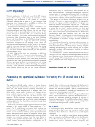 Downloaded from ebn.bmj.com on September 18, 2011 - Published by group.bmj.com

EBN notebook

New beginnings
With the publication of the fourth issue of the 12th volume,
Evidence-Based Nursing will undergo a transition—a new
beginning. The production of the journal at McMaster
University will cease and be taken on by a new provider. New
beginnings mean endings, and we would like to celebrate the
first 48 issues as this transition takes place.
Euripides wrote, ‘‘A bad beginning makes a bad ending.’’ Does
a good beginning make a good ending? Brian Haynes,
Coordinating Editor, and Alba DiCenso, the first lead Editor,
need much credit in spearheading the initiative to start up this
journal. Spurred on by Brian and Alba’s enthusiasm, Nicky
Cullum and Donna Ciliska joined them to develop the proposal.
Fortunately, Alex Williamson, then of the BMJ Publishing
Group, and Norah Casey of the RCN Publishing Company,
both saw the vision and caught the enthusiasm, becoming
tremendous champions of our fledgling journal. While the
potential editors proposed a mock-up and survey to see if nurses
would be interested, Alex and Norah both decided that having
2000 subscribers after the first 3 years of publication would tell
us if our ‘‘trial’’ worked. We reached that goal after 6 months
and never looked back!
In 2003, Alba left for other new beginnings, as did Nicky
Cullum in 2006. We were fortunate to convince Andrew Jull
and then Carl Thompson to take over as co-lead Editors.
Throughout the years, we have had a stable group of Associate
Editors who have made tremendous contributions by reviewing
abstracts, providing guidance to commentators, and editing
commentaries. Special thanks to Kate Flemming, Ann Mohide,
and Sally Thorne, who each contributed above and beyond the
usual Associate Editor role. We also had a large, committed

international group of commentators, who provided the ‘‘so
what’’ for every abstract. Furthermore, many people committed
time and talent to writing editorial pieces, which were the most
common ‘‘hits’’ on the website—mostly educational pieces that
explained some aspect of critical appraisal or applying evidence.
The people at the Health Information Research Unit at
McMaster University are largely responsible for the high-quality
abstracts and copy you read in each edition. Two people who
were fully involved in every issue over the past 12 years were
Susan Marks and Laurie Gunderman. The quality of the product
is largely due to Susan’s tireless attention to detail and
production values. She kept us organised, on time, and really
drove the machinery that stood behind each issue. Editors and
commentators alike have benefited from her calm and
diplomacy. Laurie’s persuasiveness got us commentators and
copy on time, and her sense of humour and wit actually had us
looking forward to her emails asking if we were finished our
promised tasks.
We thank Brian Haynes for his vision and commitment to
filtering out the ‘‘gold nuggets’’ of research and making them
easily accessible to users. We have enjoyed working alongside
the people associated with the journal and hope that the current
high-quality product will be maintained with the new editors
and production team.
We would also like to thank the commentators from around
the world who have graciously provided their expertise over the
years, drawing out the clinical essence and imperatives of each
research finding. Most importantly, we want to thank our
readers, who have truly made this journal the success story that
it is.

Donna Ciliska, Andrew Jull, Carl Thompson

Accessing pre-appraised evidence: fine-tuning the 5S model into a 6S
model
The application of high-quality evidence to clinical decision
making requires that we know how to access that evidence. In
years past, this meant literature searching know-how and
application of critical appraisal skills to separate lower from
higher quality clinical studies. However, over the past decade,
many practical resources have been created to facilitate ready
access to high-quality research. We call these resources ‘‘preappraised’’ because they have undergone a filtering process to
include only those studies that are of higher quality and they are
regularly updated so that the evidence we access through these
resources is current.
To facilitate use of the many pre-appraised resources, Haynes
proposed a ‘‘4S’’ model,1 which he then refined into a ‘‘5S’’
model.2 The 5S model begins with original single studies at the
foundation, and building up from these are syntheses (systematic
reviews such as Cochrane reviews), synopses (succinct descriptions of selected individual studies or systematic reviews, such
as those found in the evidence-based journals), summaries, which
integrate best available evidence from the lower layers to
develop practice guidelines based on a full range of evidence (eg,
Clinical Evidence, National Guidelines Clearinghouse), and at
EBN October 2009 Vol 12 No 4

the peak of the model, systems, in which the individual patient’s
characteristics are automatically linked to the current best
evidence that matches the patient’s specific circumstances and
the clinician is provided with key aspects of management (e.g.,
computerised decision support systems).2
When we described the 5S model to colleagues at home and
abroad, some queried whether a synopsis of a single study and a
synopsis of a systematic review are equivalent as indicated by
their single appearance in the model. In the hierarchy of evidence,
a systematic review bests a single study, so we are adding a layer
to the model to distinguish the 2 types of synopses.

THE 6S MODEL
In the 6S model (Figure), we now have synopses of studies in the
second layer from the bottom and synopses of syntheses in the
fourth layer from the bottom, which more accurately depicts
their rigour.
When using this model to guide clinical decision making,
begin your search at the highest possible layer in the 6S model.
In an ideal situation, this would be the systems layer. An
evidence-based clinical information system integrates and
99

 